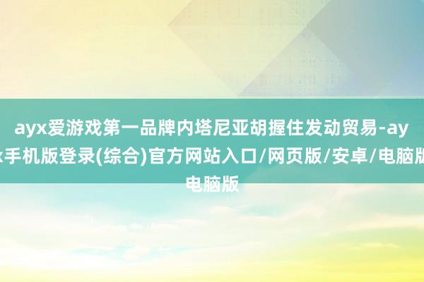 ayx爱游戏第一品牌内塔尼亚胡握住发动贸易-ayx手机版登录(综合)官方网站入口/网页版/安卓/电脑版