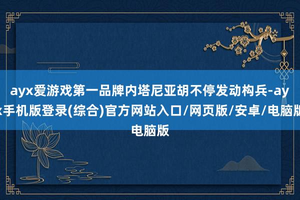 ayx爱游戏第一品牌内塔尼亚胡不停发动构兵-ayx手机版登录(综合)官方网站入口/网页版/安卓/电脑版