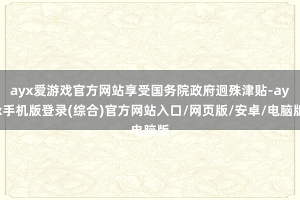 ayx爱游戏官方网站享受国务院政府迥殊津贴-ayx手机版登录(综合)官方网站入口/网页版/安卓/电脑版