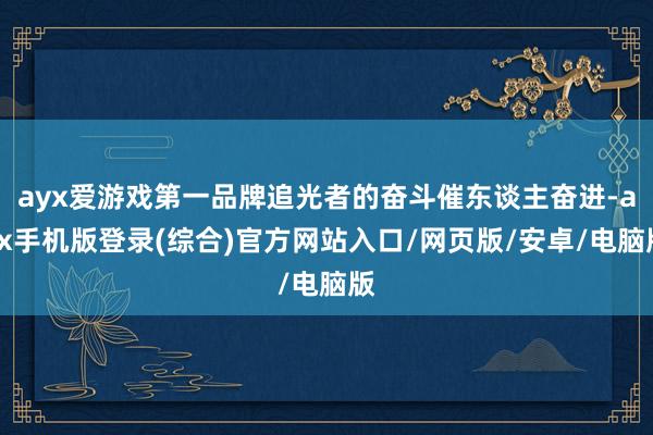 ayx爱游戏第一品牌追光者的奋斗催东谈主奋进-ayx手机版登录(综合)官方网站入口/网页版/安卓/电脑版