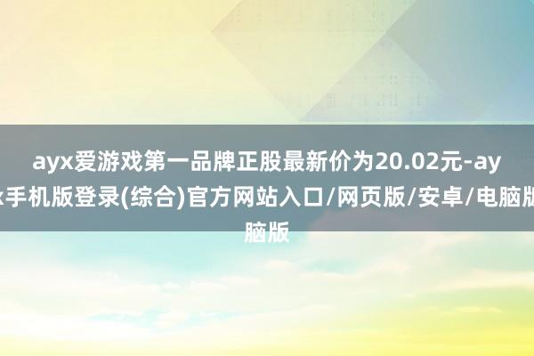 ayx爱游戏第一品牌正股最新价为20.02元-ayx手机版登录(综合)官方网站入口/网页版/安卓/电脑版