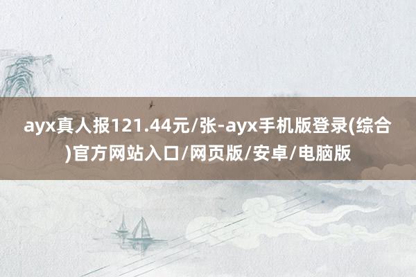 ayx真人报121.44元/张-ayx手机版登录(综合)官方网站入口/网页版/安卓/电脑版