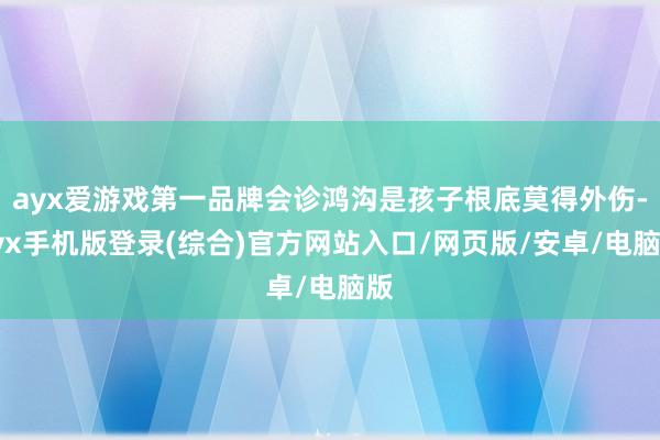 ayx爱游戏第一品牌会诊鸿沟是孩子根底莫得外伤-ayx手机版登录(综合)官方网站入口/网页版/安卓/电脑版