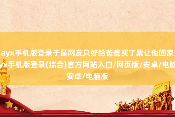 ayx手机版登录于是网友只好给爸爸买了票让他回家-ayx手机版登录(综合)官方网站入口/网页版/安卓/电脑版