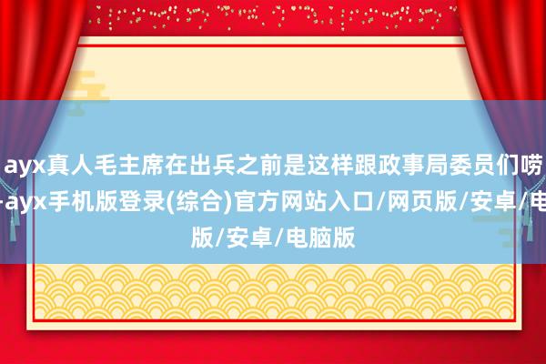 ayx真人毛主席在出兵之前是这样跟政事局委员们唠嗑的-ayx手机版登录(综合)官方网站入口/网页版/安卓/电脑版