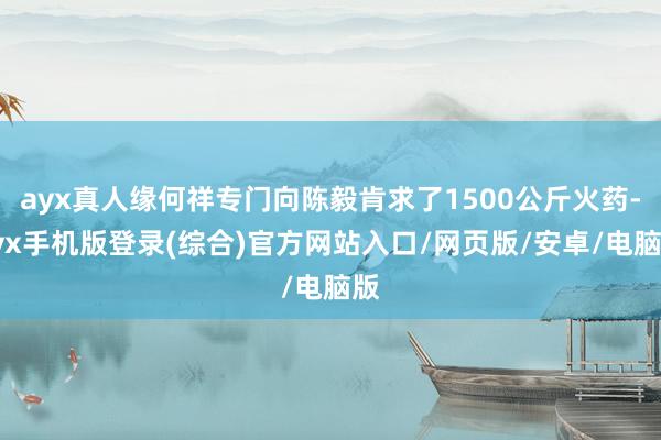 ayx真人缘何祥专门向陈毅肯求了1500公斤火药-ayx手机版登录(综合)官方网站入口/网页版/安卓/电脑版