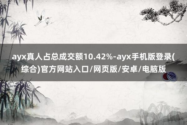 ayx真人占总成交额10.42%-ayx手机版登录(综合)官方网站入口/网页版/安卓/电脑版