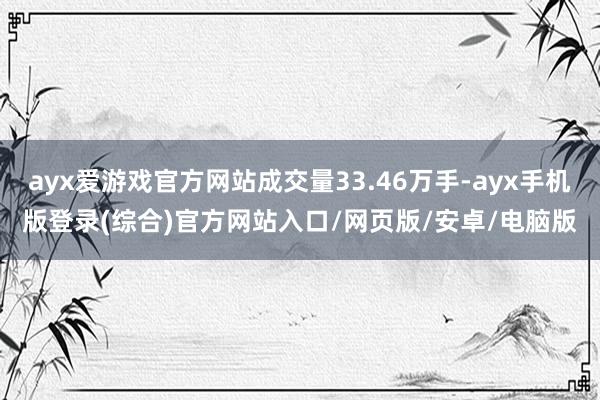 ayx爱游戏官方网站成交量33.46万手-ayx手机版登录(综合)官方网站入口/网页版/安卓/电脑版