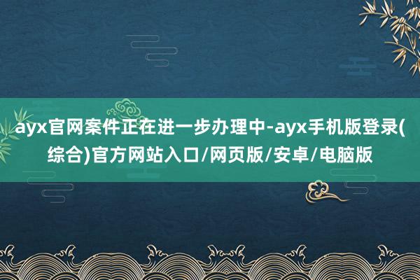 ayx官网案件正在进一步办理中-ayx手机版登录(综合)官方网站入口/网页版/安卓/电脑版