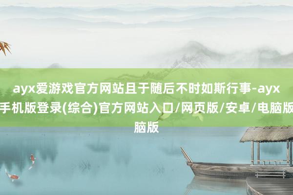 ayx爱游戏官方网站且于随后不时如斯行事-ayx手机版登录(综合)官方网站入口/网页版/安卓/电脑版