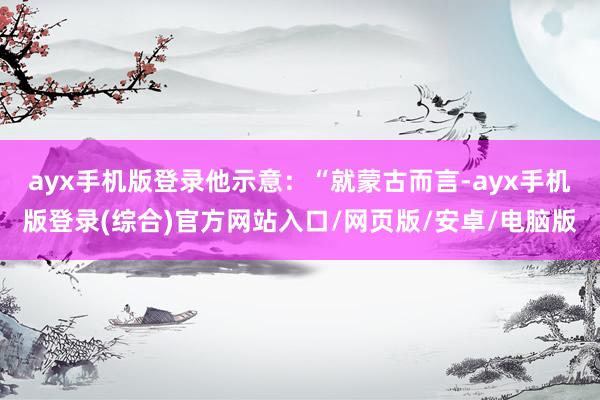 ayx手机版登录他示意：“就蒙古而言-ayx手机版登录(综合)官方网站入口/网页版/安卓/电脑版