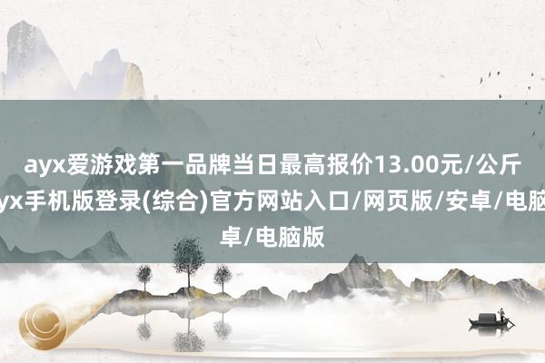 ayx爱游戏第一品牌当日最高报价13.00元/公斤-ayx手机版登录(综合)官方网站入口/网页版/安卓/电脑版