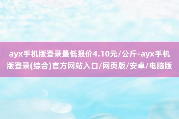 ayx手机版登录最低报价4.10元/公斤-ayx手机版登录(综合)官方网站入口/网页版/安卓/电脑版