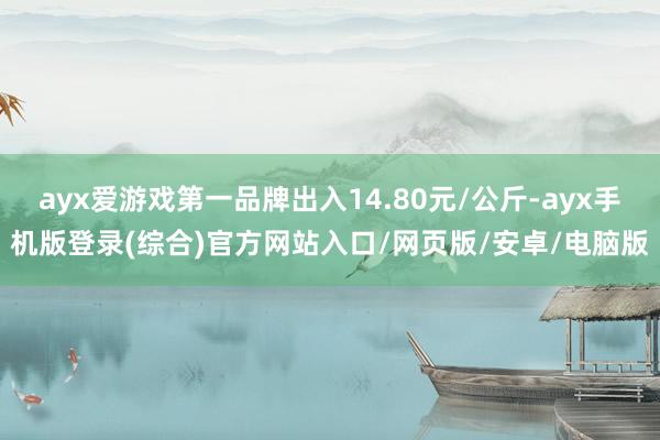 ayx爱游戏第一品牌出入14.80元/公斤-ayx手机版登录(综合)官方网站入口/网页版/安卓/电脑版