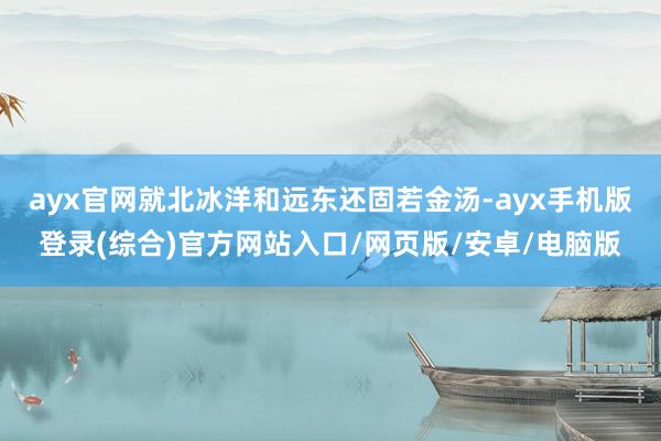 ayx官网就北冰洋和远东还固若金汤-ayx手机版登录(综合)官方网站入口/网页版/安卓/电脑版