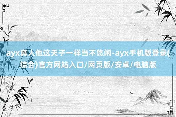 ayx真人他这天子一样当不悠闲-ayx手机版登录(综合)官方