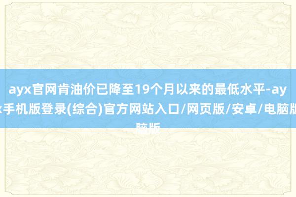 ayx官网肯油价已降至19个月以来的最低水平-ayx手机版登录(综合)官方网站入口/网页版/安卓/电脑版