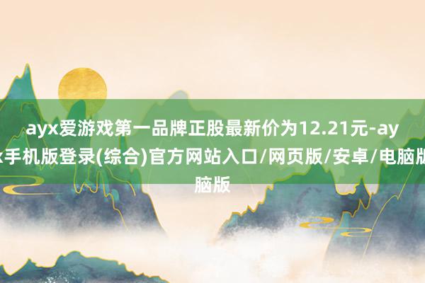 ayx爱游戏第一品牌正股最新价为12.21元-ayx手机版登录(综合)官方网站入口/网页版/安卓/电脑版