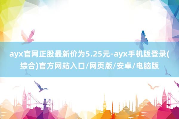 ayx官网正股最新价为5.25元-ayx手机版登录(综合)官方网站入口/网页版/安卓/电脑版