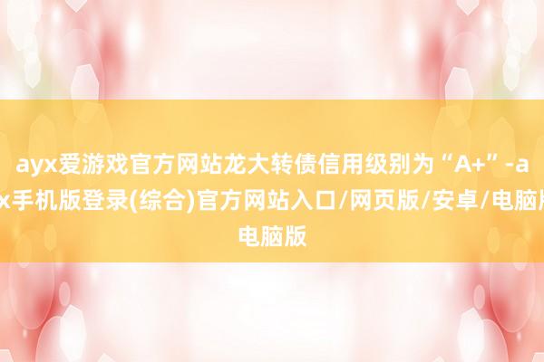 ayx爱游戏官方网站龙大转债信用级别为“A+”-ayx手机版登录(综合)官方网站入口/网页版/安卓/电脑版