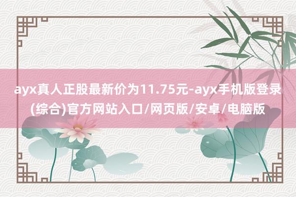 ayx真人正股最新价为11.75元-ayx手机版登录(综合)官方网站入口/网页版/安卓/电脑版