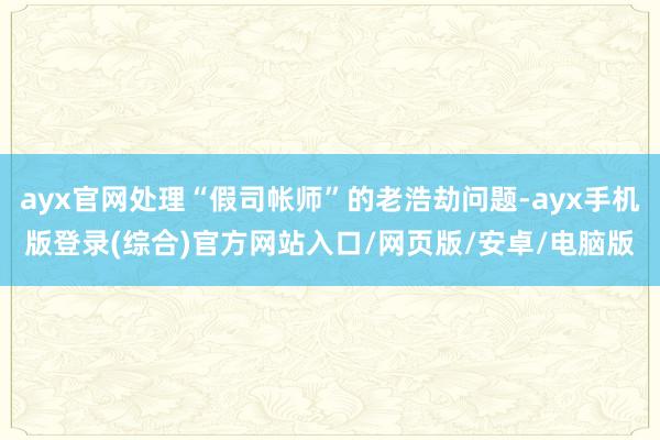 ayx官网处理“假司帐师”的老浩劫问题-ayx手机版登录(综合)官方网站入口/网页版/安卓/电脑版