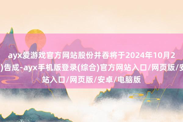 ayx爱游戏官方网站股份并吞将于2024年10月25日(星期五)告成-ayx手机版登录(综合)官方网站入口/网页版/安卓/电脑版