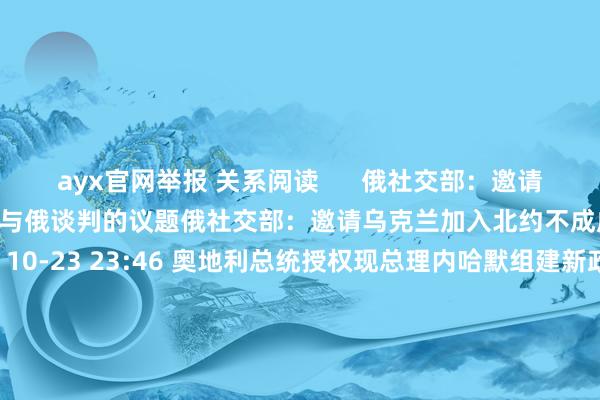 ayx官网举报 关系阅读      俄社交部：邀请乌克兰加入北约不成成为与俄谈判的议题俄社交部：邀请乌克兰加入北约不成成为与俄谈判的议题    0  10-23 23:46 奥地利总统授权现总理内哈默组建新政府奥地利总统授权现总理内哈默组建新政府    0  10-23 05:26 奥地利总统拜托东说念主民党引导东说念主内哈默组建新政府奥地利总统拜托东说念主民党引导东说念主内哈默组建新政府    