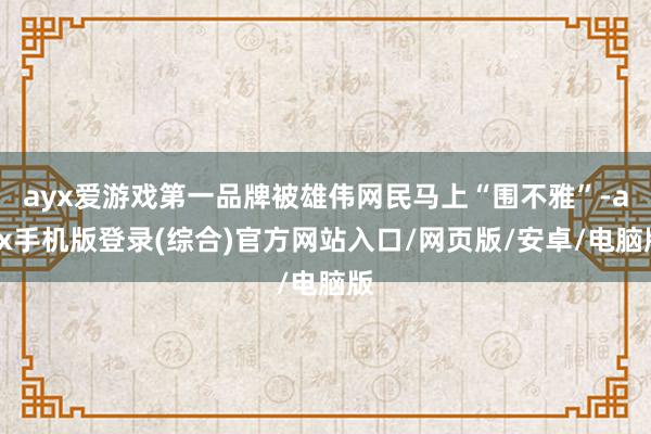 ayx爱游戏第一品牌被雄伟网民马上“围不雅”-ayx手机版登录(综合)官方网站入口/网页版/安卓/电脑版