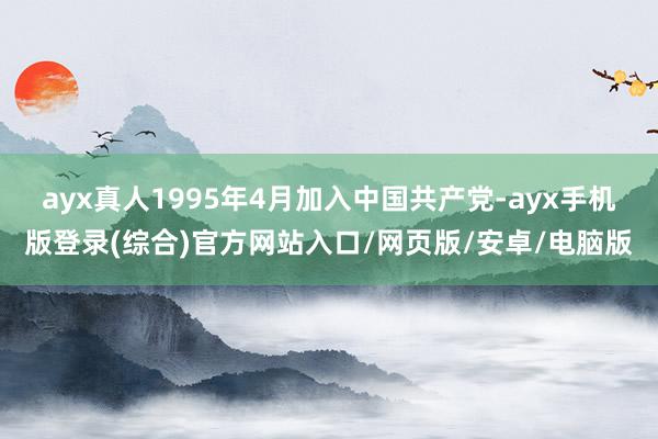 ayx真人1995年4月加入中国共产党-ayx手机版登录(综合)官方网站入口/网页版/安卓/电脑版