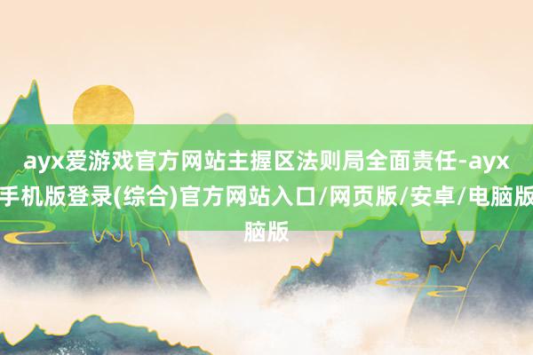 ayx爱游戏官方网站主握区法则局全面责任-ayx手机版登录(综合)官方网站入口/网页版/安卓/电脑版