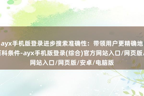 ayx手机版登录进步搜索准确性：带领用户更精确地找到所需的百科条件-ayx手机版登录(综合)官方网站入口/网页版/安卓/电脑版