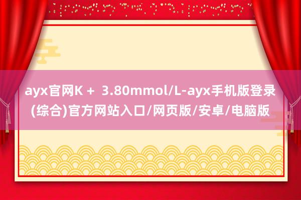 ayx官网K +  3.80mmol/L-ayx手机版登录(综合)官方网站入口/网页版/安卓/电脑版