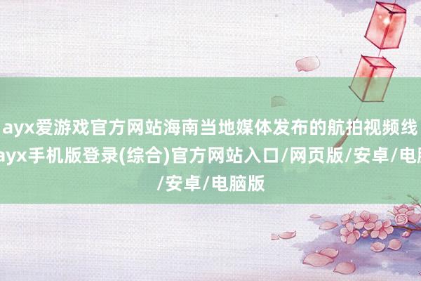 ayx爱游戏官方网站海南当地媒体发布的航拍视频线路-ayx手机版登录(综合)官方网站入口/网页版/安卓/电脑版