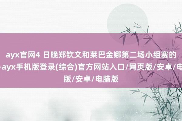 ayx官网4 日晚郑钦文和莱巴金娜第二场小组赛的较量-ayx