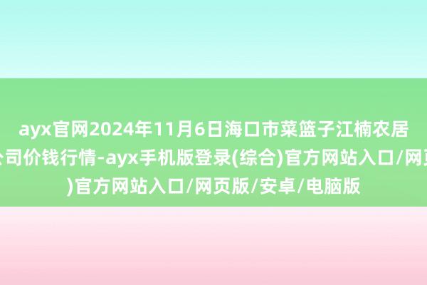 ayx官网2024年11月6日海口市菜篮子江楠农居品批发市集有限公司价钱行情-ayx手机版登录(综合)官方网站入口/网页版/安卓/电脑版