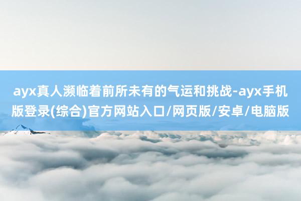 ayx真人濒临着前所未有的气运和挑战-ayx手机版登录(综合