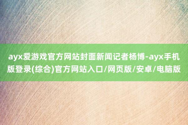 ayx爱游戏官方网站封面新闻记者杨博-ayx手机版登录(综合