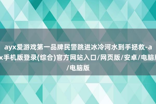 ayx爱游戏第一品牌民警跳进冰冷河水到手拯救-ayx手机版登