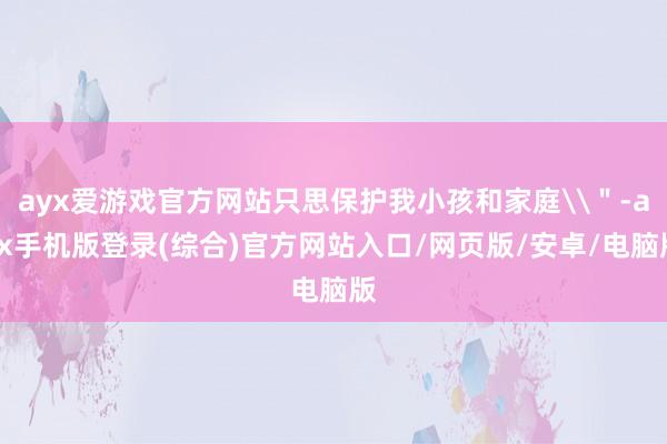 ayx爱游戏官方网站只思保护我小孩和家庭\＂-ayx手机版登