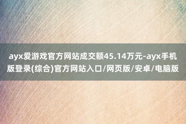 ayx爱游戏官方网站成交额45.14万元-ayx手机版登录(综合)官方网站入口/网页版/安卓/电脑版