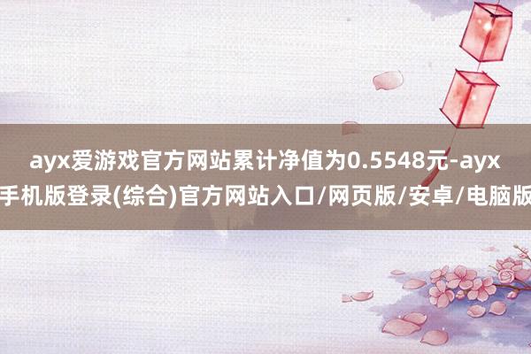 ayx爱游戏官方网站累计净值为0.5548元-ayx手机版登录(综合)官方网站入口/网页版/安卓/电脑版