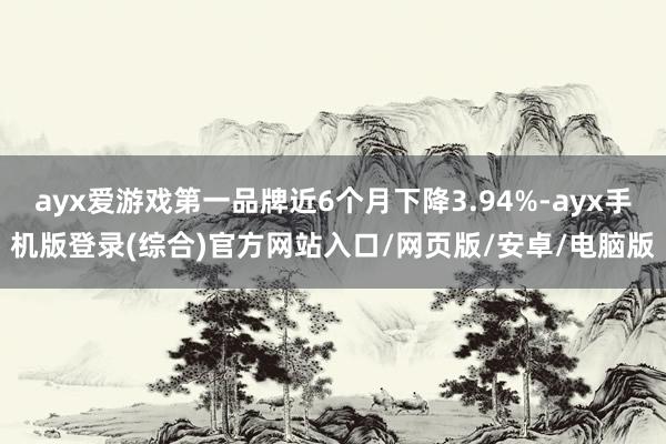 ayx爱游戏第一品牌近6个月下降3.94%-ayx手机版登录(综合)官方网站入口/网页版/安卓/电脑版