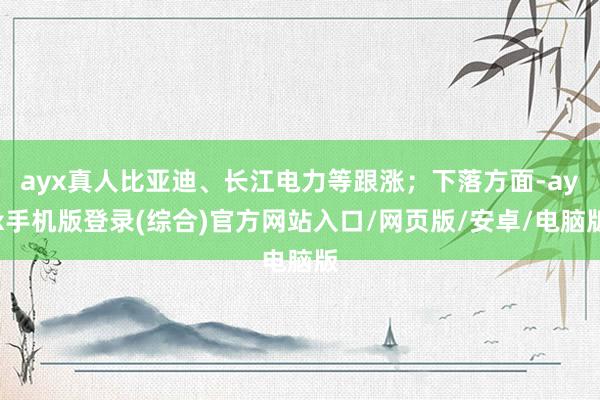 ayx真人比亚迪、长江电力等跟涨；下落方面-ayx手机版登录(综合)官方网站入口/网页版/安卓/电脑版