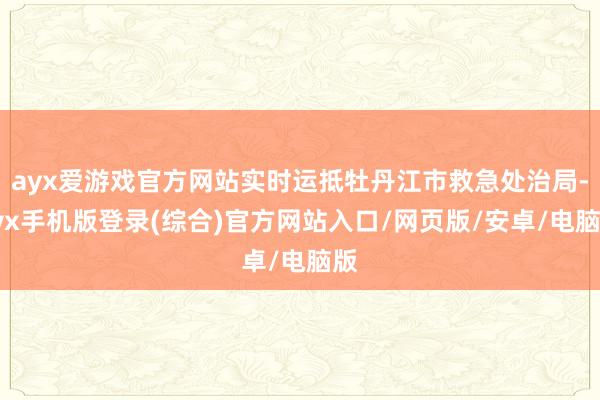 ayx爱游戏官方网站实时运抵牡丹江市救急处治局-ayx手机版