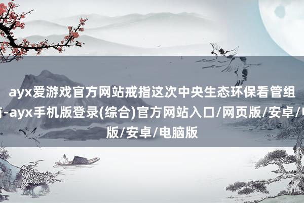 ayx爱游戏官方网站　　戒指这次中央生态环保看管组进驻前-a