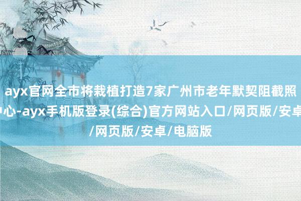 ayx官网全市将栽植打造7家广州市老年默契阻截照护辅助中心-