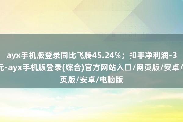 ayx手机版登录同比飞腾45.24%；扣非净利润-3.22亿