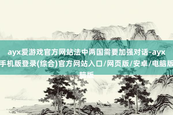 ayx爱游戏官方网站法中两国需要加强对话-ayx手机版登录(
