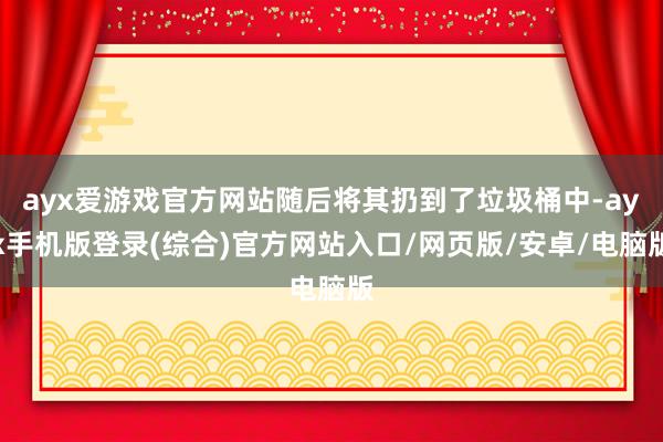 ayx爱游戏官方网站随后将其扔到了垃圾桶中-ayx手机版登录